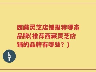 西藏灵芝店铺推荐哪家品牌(推荐西藏灵芝店铺的品牌有哪些？)