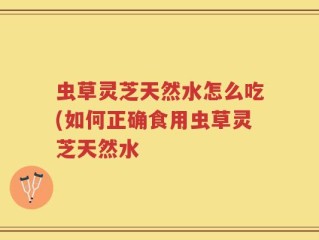 虫草灵芝天然水怎么吃(如何正确食用虫草灵芝天然水