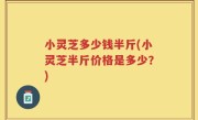 小灵芝多少钱半斤(小灵芝半斤价格是多少？)