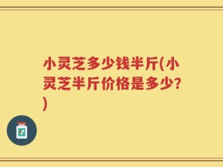 小灵芝多少钱半斤(小灵芝半斤价格是多少？)