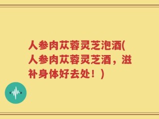 人参肉苁蓉灵芝泡酒(人参肉苁蓉灵芝酒，滋补身体好去处！)
