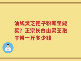 油线灵芝孢子粉哪里能买？正宗长白山灵芝孢子粉一斤多少钱