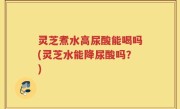 灵芝煮水高尿酸能喝吗(灵芝水能降尿酸吗？)