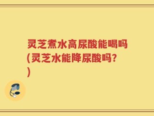 灵芝煮水高尿酸能喝吗(灵芝水能降尿酸吗？)