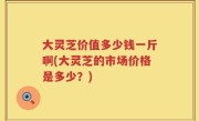 大灵芝价值多少钱一斤啊(大灵芝的市场价格是多少？)