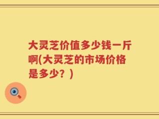 大灵芝价值多少钱一斤啊(大灵芝的市场价格是多少？)