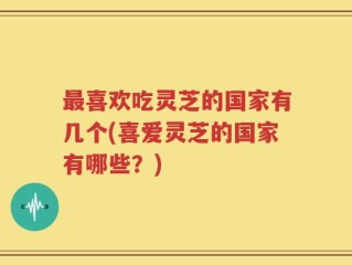 最喜欢吃灵芝的国家有几个(喜爱灵芝的国家有哪些？)