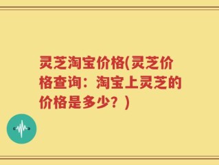 灵芝淘宝价格(灵芝价格查询：淘宝上灵芝的价格是多少？)