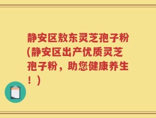 静安区敖东灵芝孢子粉(静安区出产优质灵芝孢子粉，助您健康养生！)