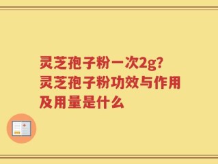 灵芝孢子粉一次2g？灵芝孢子粉功效与作用及用量是什么
