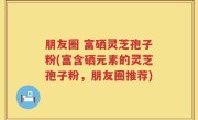 朋友圈 富硒灵芝孢子粉(富含硒元素的灵芝孢子粉，朋友圈推荐)