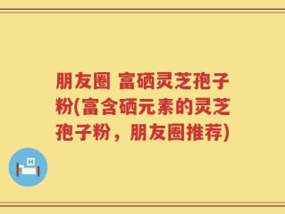 朋友圈 富硒灵芝孢子粉(富含硒元素的灵芝孢子粉，朋友圈推荐)