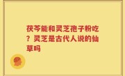 茯芩能和灵芝孢子粉吃？灵芝是古代人说的仙草吗