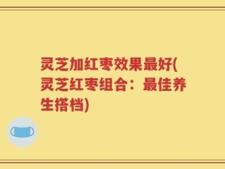 灵芝加红枣效果最好(灵芝红枣组合：最佳养生搭档)
