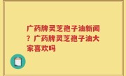 广药牌灵芝孢子油新闻？广药牌灵芝孢子油大家喜欢吗