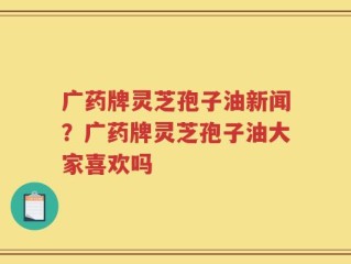 广药牌灵芝孢子油新闻？广药牌灵芝孢子油大家喜欢吗