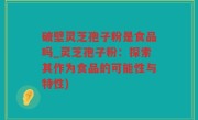 破壁灵芝孢子粉是食品吗_灵芝孢子粉：探索其作为食品的可能性与特性)