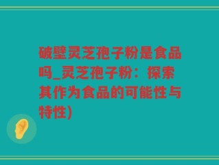 破壁灵芝孢子粉是食品吗_灵芝孢子粉：探索其作为食品的可能性与特性)
