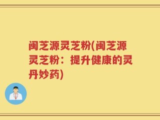 闽芝源灵芝粉(闽芝源灵芝粉：提升健康的灵丹妙药)