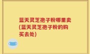 蓝天灵芝孢子粉哪里卖(蓝天灵芝孢子粉的购买去处)