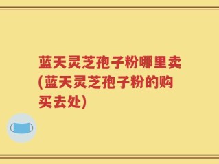 蓝天灵芝孢子粉哪里卖(蓝天灵芝孢子粉的购买去处)