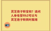 灵芝孢子粉宝和？请问人参皂苷Rh2可以与灵芝孢子粉同时服用
