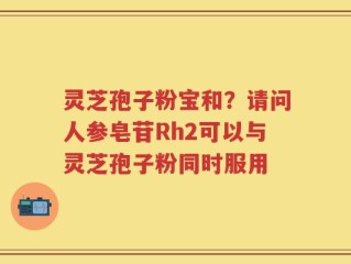 灵芝孢子粉宝和？请问人参皂苷Rh2可以与灵芝孢子粉同时服用