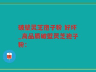 破壁灵芝孢子粉 好坏_高品质破壁灵芝孢子粉：