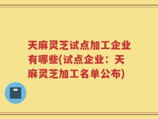 天麻灵芝试点加工企业有哪些(试点企业：天麻灵芝加工名单公布)