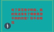 吃了灵芝孢子粉后，我的生活发生了哪些意想不到的改变？你不会相信