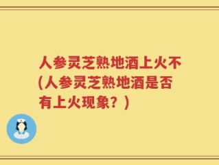 人参灵芝熟地酒上火不(人参灵芝熟地酒是否有上火现象？)