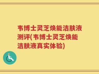 韦博士灵芝焕能洁肤液测评(韦博士灵芝焕能洁肤液真实体验)