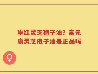 琳红灵芝孢子油？富元康灵芝孢子油是正品吗