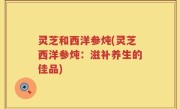 灵芝和西洋参炖(灵芝西洋参炖：滋补养生的佳品)