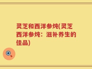 灵芝和西洋参炖(灵芝西洋参炖：滋补养生的佳品)