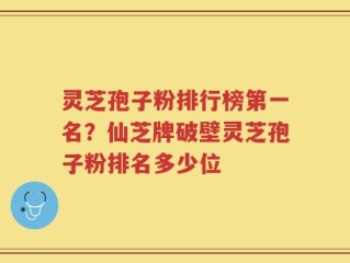 灵芝孢子粉排行榜第一名？仙芝牌破壁灵芝孢子粉排名多少位
