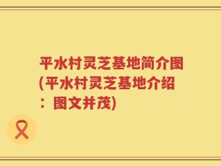 平水村灵芝基地简介图(平水村灵芝基地介绍：图文并茂)