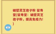 破壁灵芝孢子粉 留寿堂(留寿堂：破壁灵芝孢子粉，提高免疫力!)