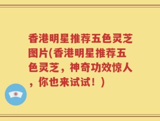 香港明星推荐五色灵芝图片(香港明星推荐五色灵芝，神奇功效惊人，你也来试试！)
