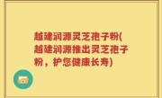 越建润源灵芝孢子粉(越建润源推出灵芝孢子粉，护您健康长寿)