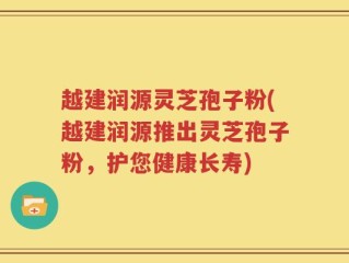 越建润源灵芝孢子粉(越建润源推出灵芝孢子粉，护您健康长寿)