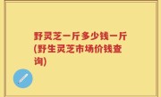 野灵芝一斤多少钱一斤(野生灵芝市场价钱查询)