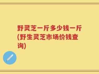 野灵芝一斤多少钱一斤(野生灵芝市场价钱查询)