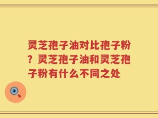 灵芝孢子油对比孢子粉？灵芝孢子油和灵芝孢子粉有什么不同之处