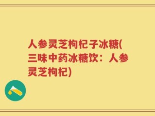 人参灵芝枸杞子冰糖(三味中药冰糖饮：人参灵芝枸杞)