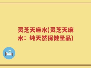 灵芝天麻水(灵芝天麻水：纯天然保健圣品)