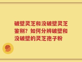 破壁灵芝和没破壁灵芝鉴别？如何分辨破壁和没破壁的灵芝孢子粉