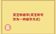 灵芝粉避孕(灵芝粉可作为一种避孕方式)