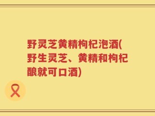 野灵芝黄精枸杞泡酒(野生灵芝、黄精和枸杞酿就可口酒)