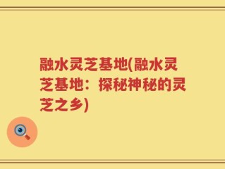 融水灵芝基地(融水灵芝基地：探秘神秘的灵芝之乡)